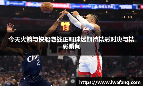 今天火箭与快船激战正酣球迷期待精彩对决与精彩瞬间